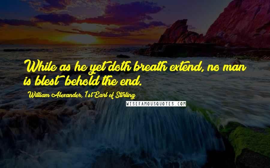 William Alexander, 1st Earl Of Stirling Quotes: While as he yet doth breath extend, no man is blest; behold the end.