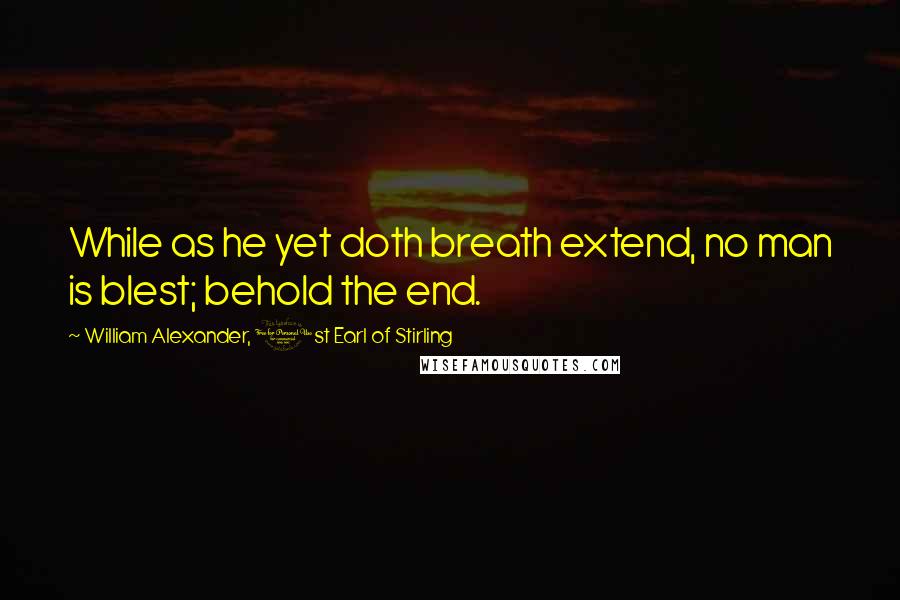 William Alexander, 1st Earl Of Stirling Quotes: While as he yet doth breath extend, no man is blest; behold the end.