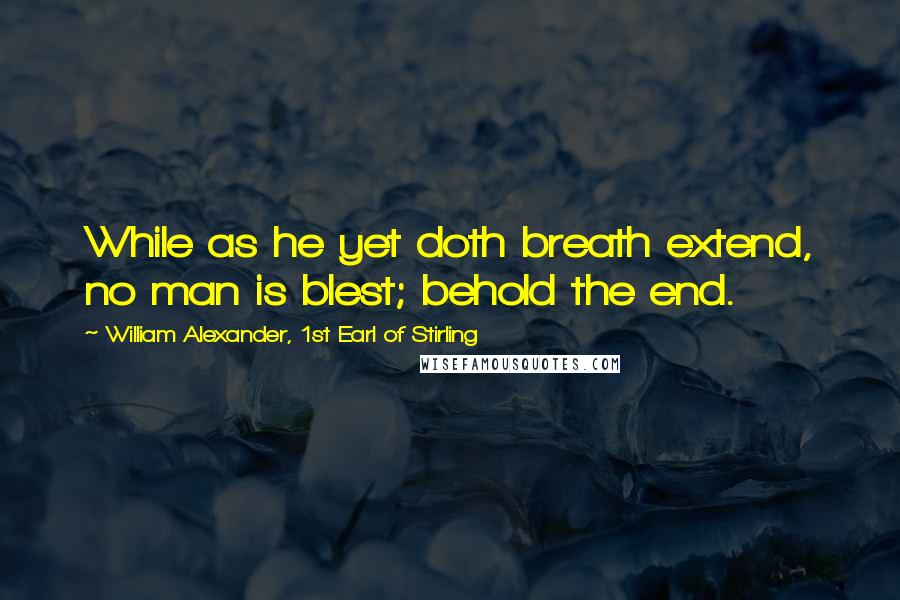 William Alexander, 1st Earl Of Stirling Quotes: While as he yet doth breath extend, no man is blest; behold the end.