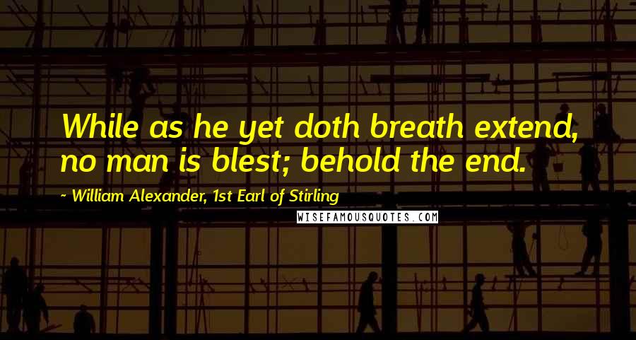 William Alexander, 1st Earl Of Stirling Quotes: While as he yet doth breath extend, no man is blest; behold the end.