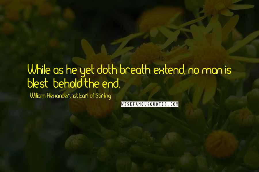 William Alexander, 1st Earl Of Stirling Quotes: While as he yet doth breath extend, no man is blest; behold the end.