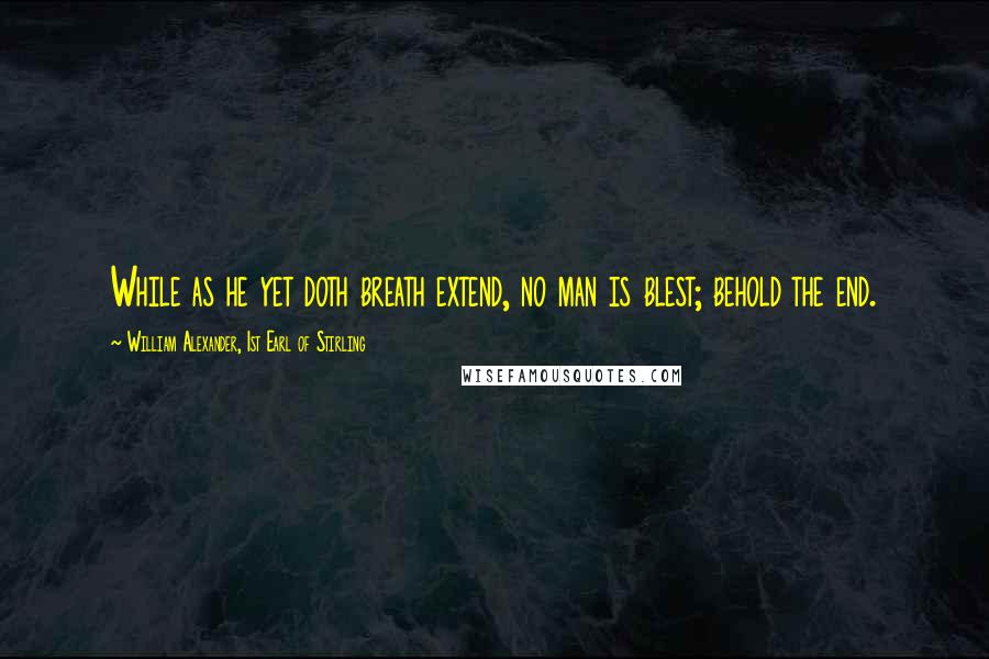 William Alexander, 1st Earl Of Stirling Quotes: While as he yet doth breath extend, no man is blest; behold the end.