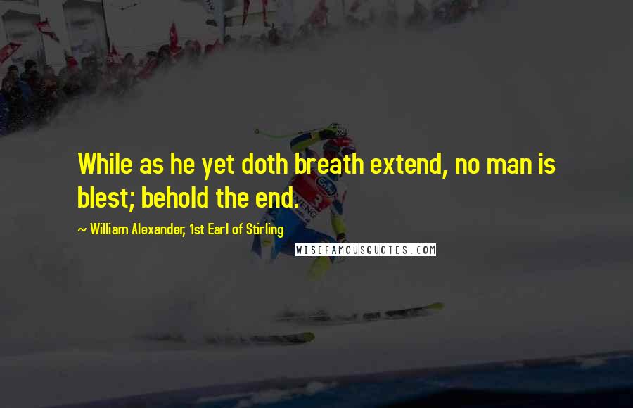 William Alexander, 1st Earl Of Stirling Quotes: While as he yet doth breath extend, no man is blest; behold the end.