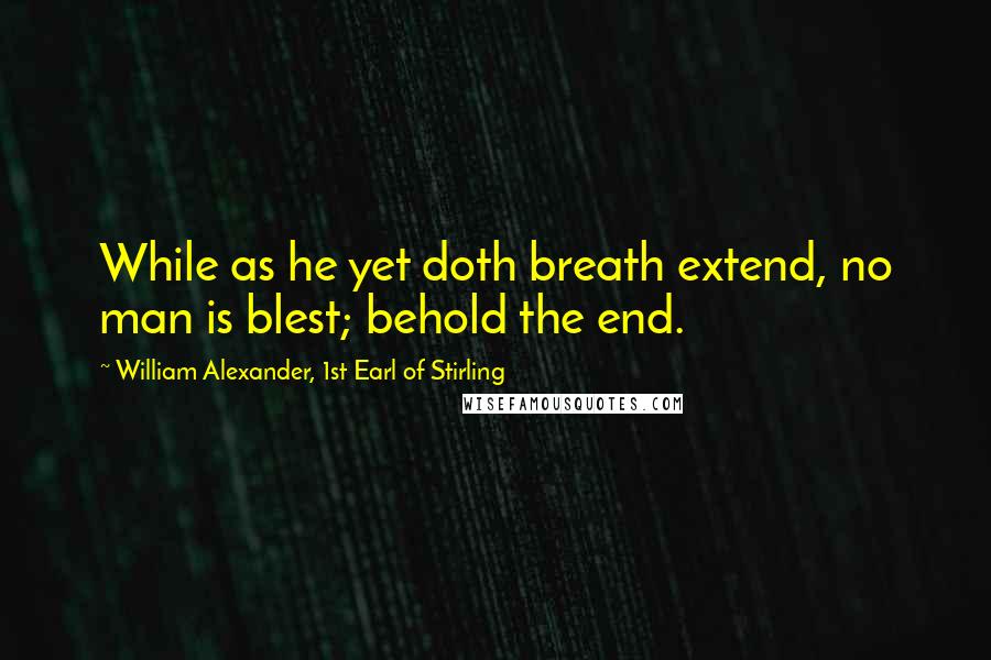 William Alexander, 1st Earl Of Stirling Quotes: While as he yet doth breath extend, no man is blest; behold the end.