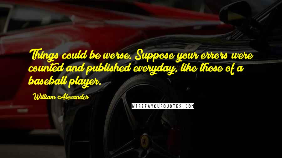 William Alexander Quotes: Things could be worse. Suppose your errors were counted and published everyday, like those of a baseball player.