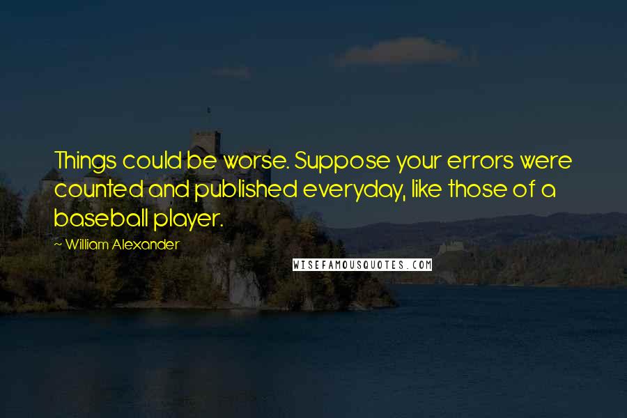 William Alexander Quotes: Things could be worse. Suppose your errors were counted and published everyday, like those of a baseball player.