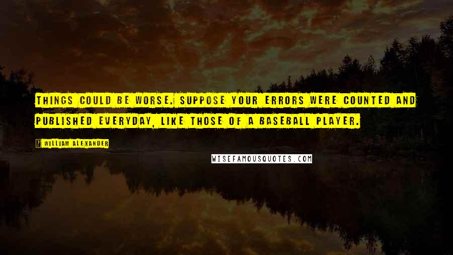 William Alexander Quotes: Things could be worse. Suppose your errors were counted and published everyday, like those of a baseball player.