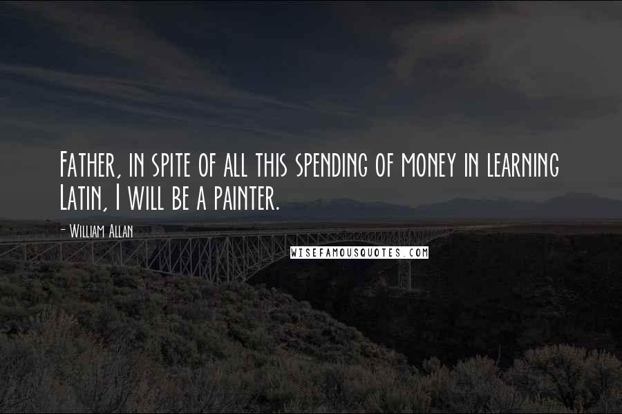 William Allan Quotes: Father, in spite of all this spending of money in learning Latin, I will be a painter.
