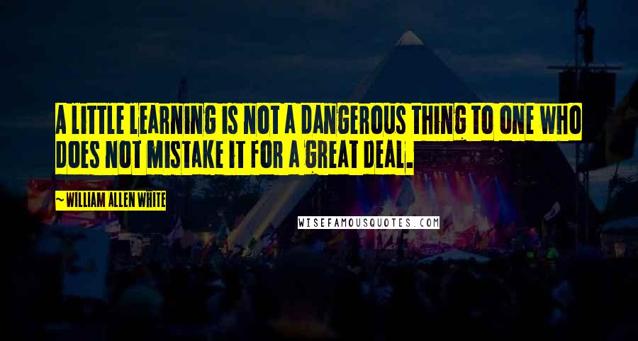 William Allen White Quotes: A little learning is not a dangerous thing to one who does not mistake it for a great deal.