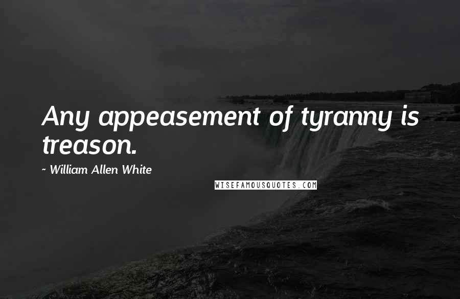 William Allen White Quotes: Any appeasement of tyranny is treason.