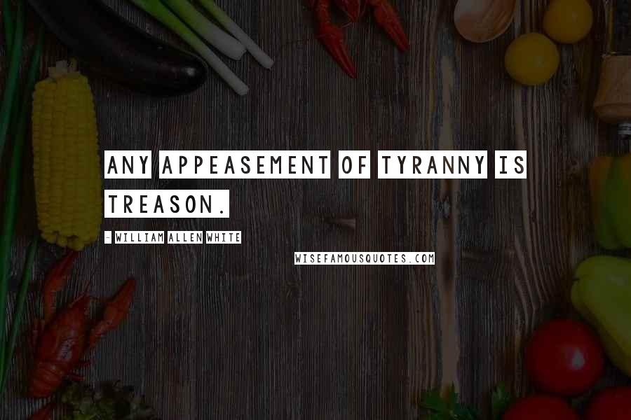 William Allen White Quotes: Any appeasement of tyranny is treason.