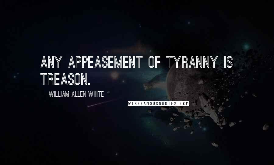 William Allen White Quotes: Any appeasement of tyranny is treason.
