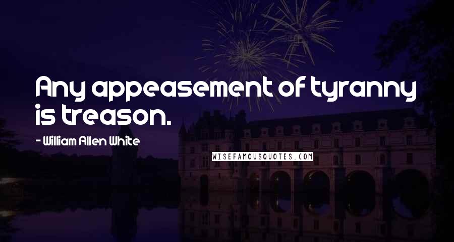 William Allen White Quotes: Any appeasement of tyranny is treason.