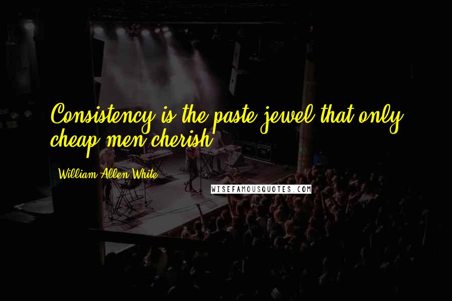 William Allen White Quotes: Consistency is the paste jewel that only cheap men cherish.