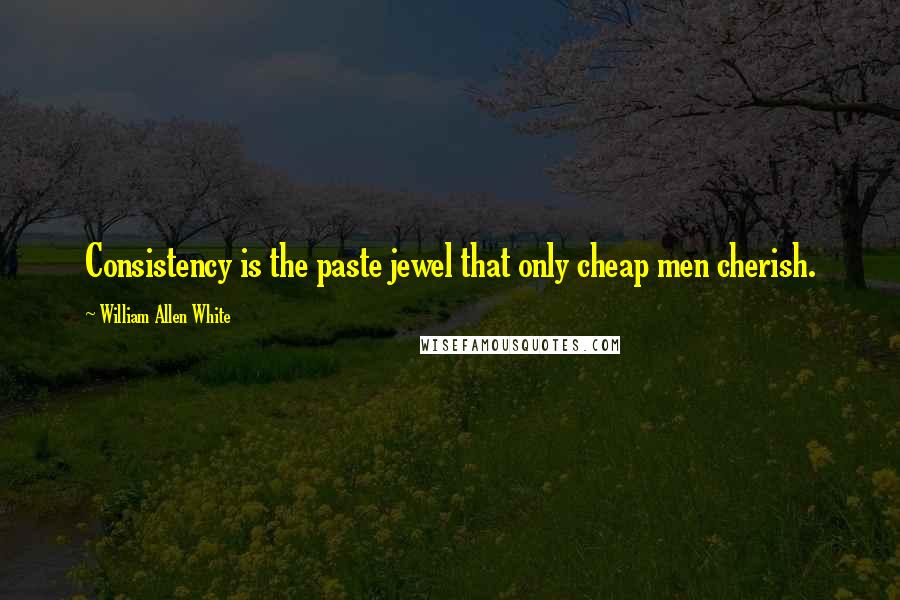 William Allen White Quotes: Consistency is the paste jewel that only cheap men cherish.