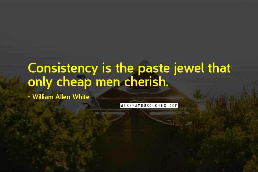 William Allen White Quotes: Consistency is the paste jewel that only cheap men cherish.