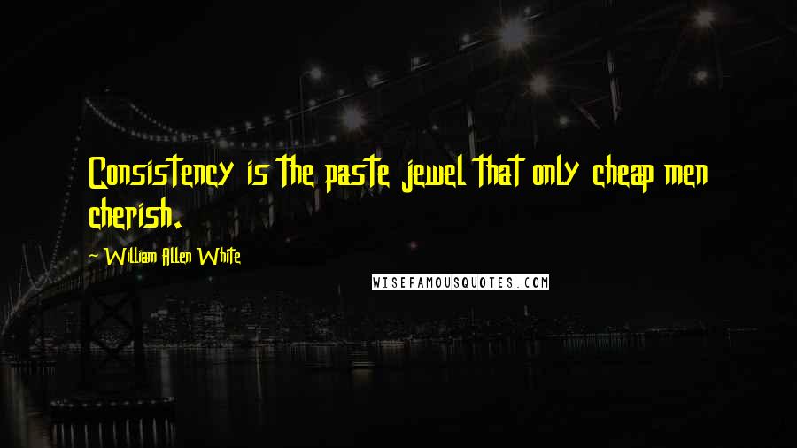 William Allen White Quotes: Consistency is the paste jewel that only cheap men cherish.