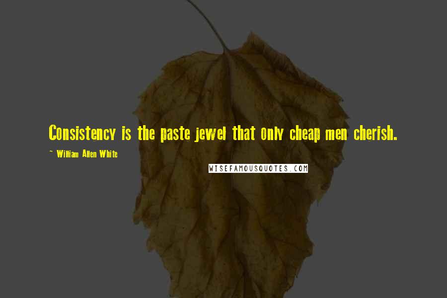 William Allen White Quotes: Consistency is the paste jewel that only cheap men cherish.