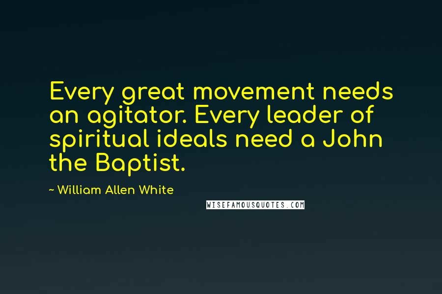 William Allen White Quotes: Every great movement needs an agitator. Every leader of spiritual ideals need a John the Baptist.