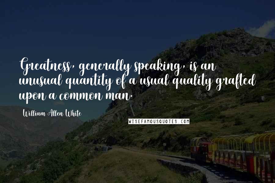 William Allen White Quotes: Greatness, generally speaking, is an unusual quantity of a usual quality grafted upon a common man.