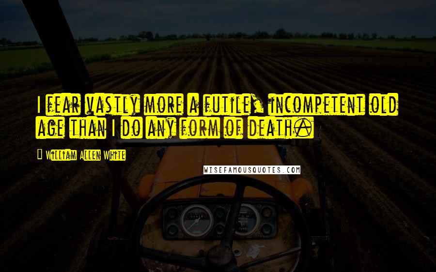 William Allen White Quotes: I fear vastly more a futile, incompetent old age than I do any form of death.