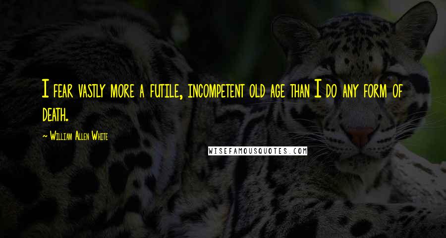 William Allen White Quotes: I fear vastly more a futile, incompetent old age than I do any form of death.