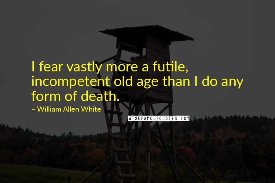 William Allen White Quotes: I fear vastly more a futile, incompetent old age than I do any form of death.