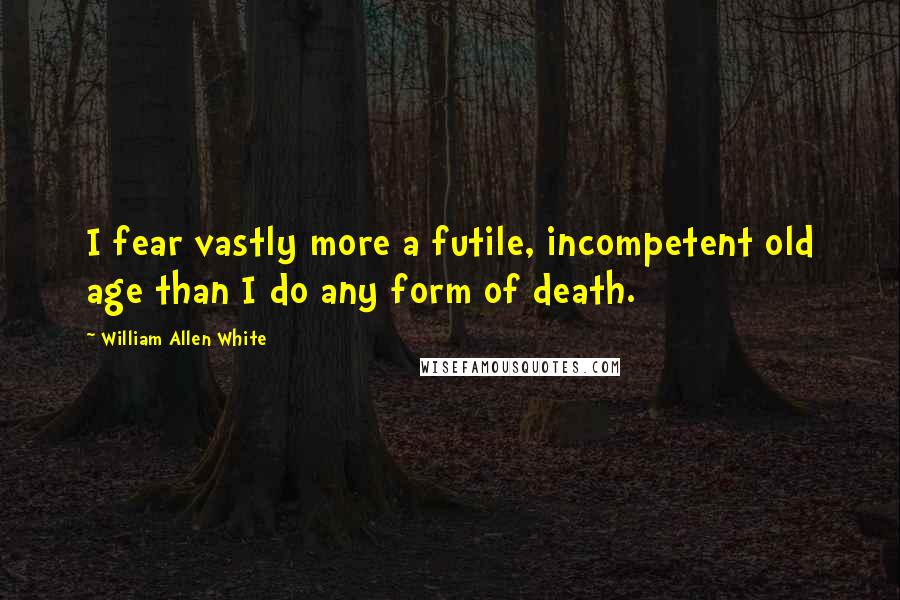 William Allen White Quotes: I fear vastly more a futile, incompetent old age than I do any form of death.