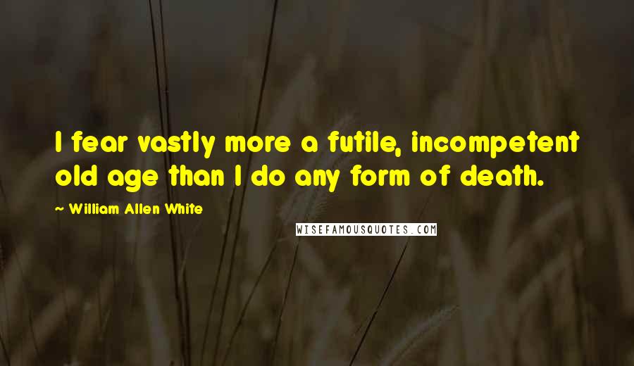 William Allen White Quotes: I fear vastly more a futile, incompetent old age than I do any form of death.