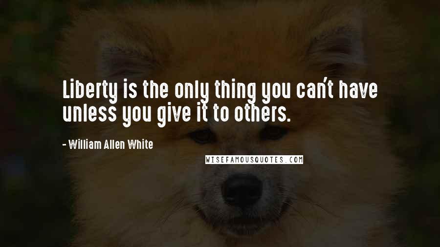 William Allen White Quotes: Liberty is the only thing you can't have unless you give it to others.