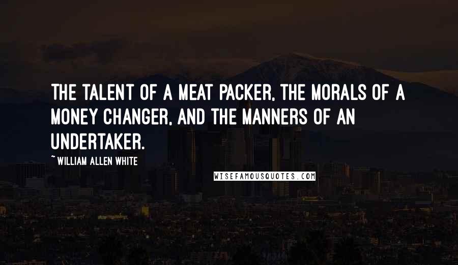 William Allen White Quotes: The talent of a meat packer, the morals of a money changer, and the manners of an undertaker.