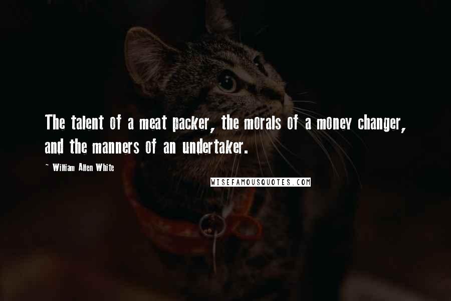 William Allen White Quotes: The talent of a meat packer, the morals of a money changer, and the manners of an undertaker.