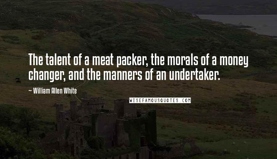 William Allen White Quotes: The talent of a meat packer, the morals of a money changer, and the manners of an undertaker.