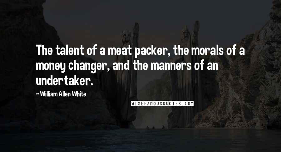 William Allen White Quotes: The talent of a meat packer, the morals of a money changer, and the manners of an undertaker.