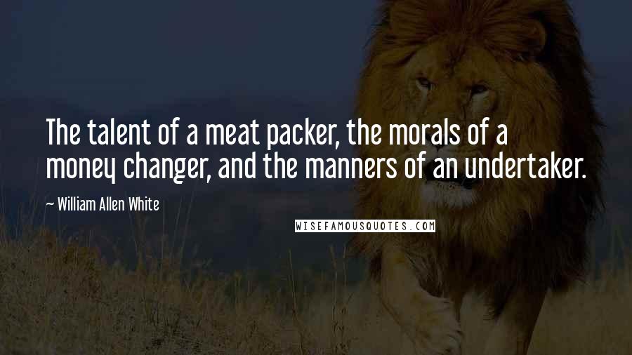 William Allen White Quotes: The talent of a meat packer, the morals of a money changer, and the manners of an undertaker.