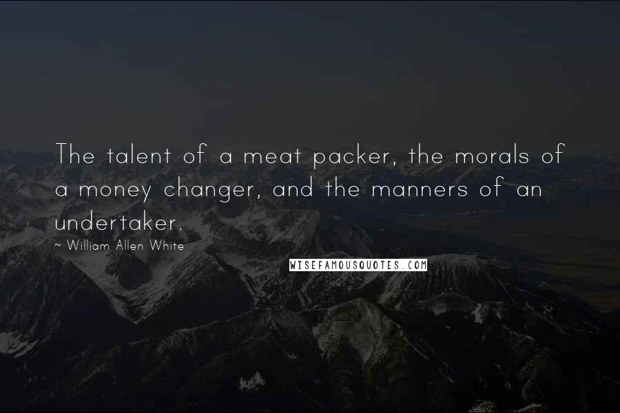 William Allen White Quotes: The talent of a meat packer, the morals of a money changer, and the manners of an undertaker.