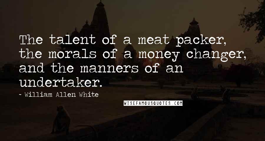 William Allen White Quotes: The talent of a meat packer, the morals of a money changer, and the manners of an undertaker.