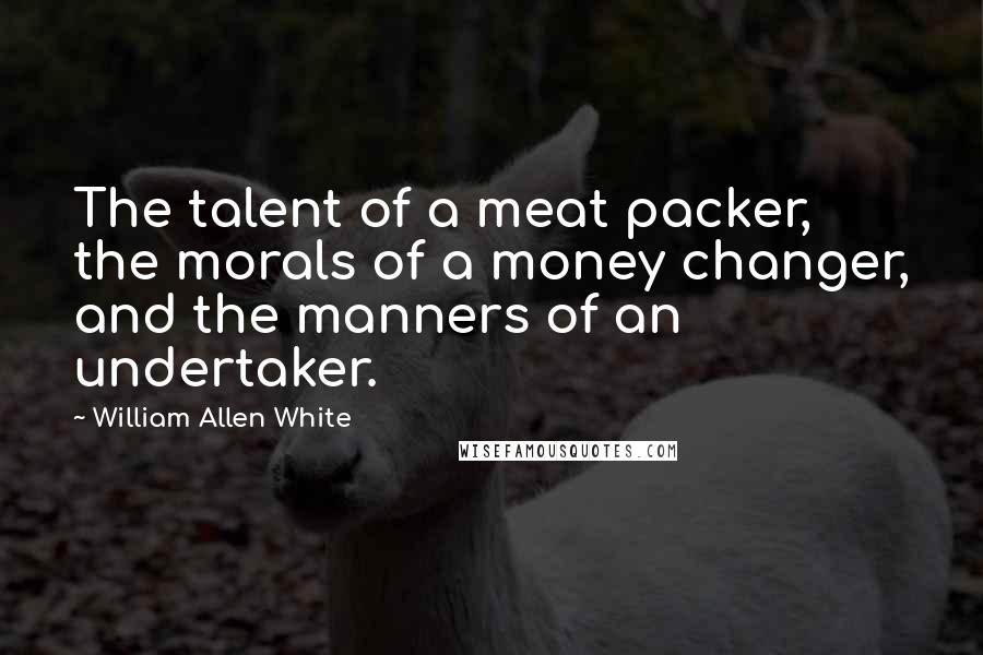 William Allen White Quotes: The talent of a meat packer, the morals of a money changer, and the manners of an undertaker.