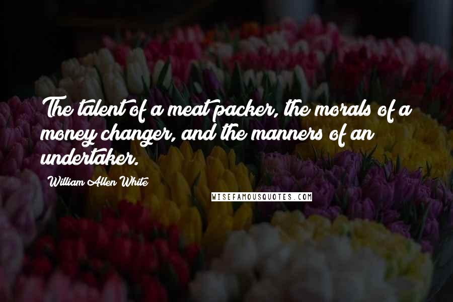 William Allen White Quotes: The talent of a meat packer, the morals of a money changer, and the manners of an undertaker.