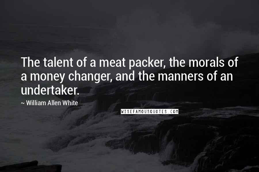 William Allen White Quotes: The talent of a meat packer, the morals of a money changer, and the manners of an undertaker.