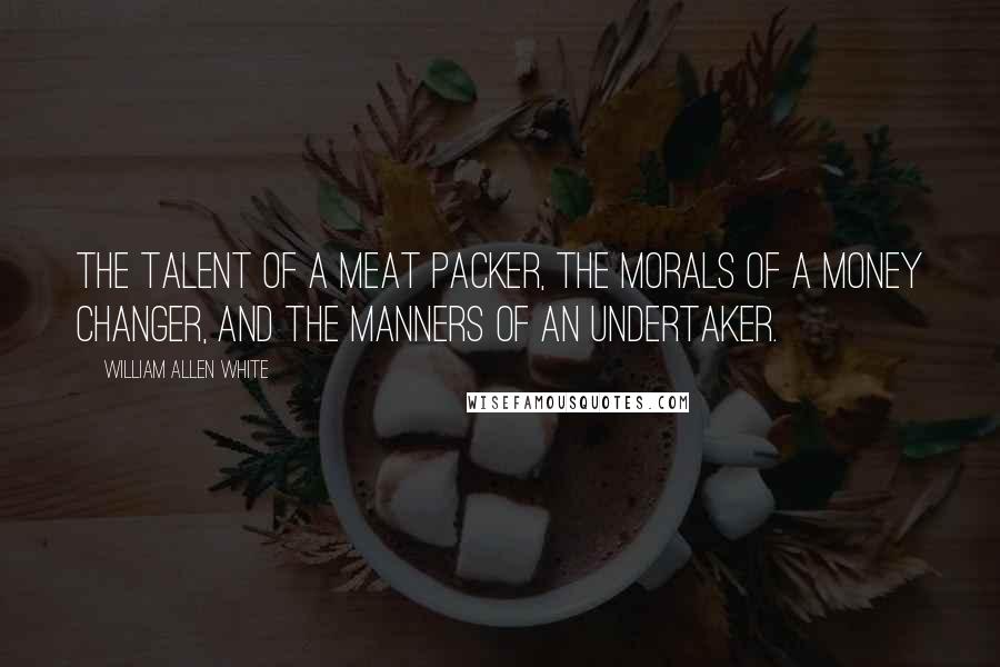 William Allen White Quotes: The talent of a meat packer, the morals of a money changer, and the manners of an undertaker.