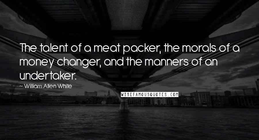 William Allen White Quotes: The talent of a meat packer, the morals of a money changer, and the manners of an undertaker.