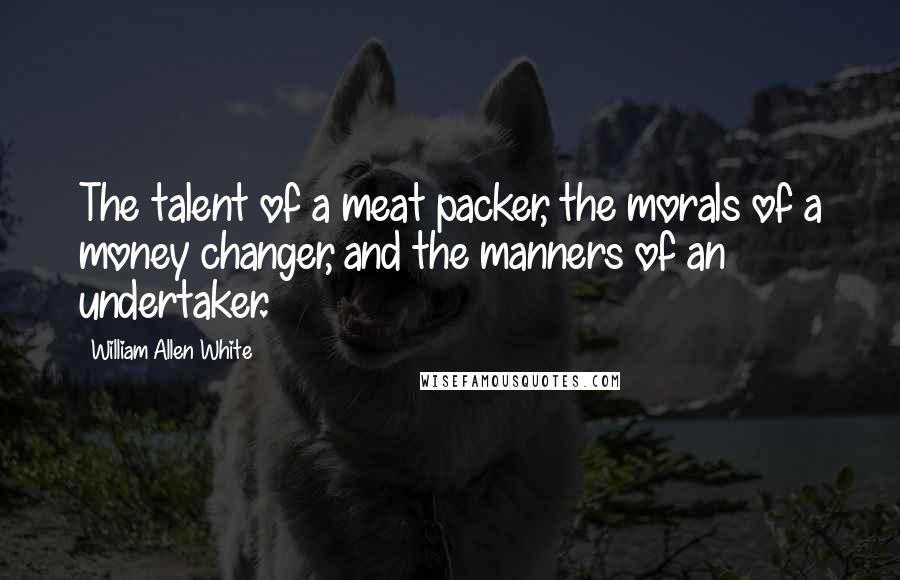 William Allen White Quotes: The talent of a meat packer, the morals of a money changer, and the manners of an undertaker.