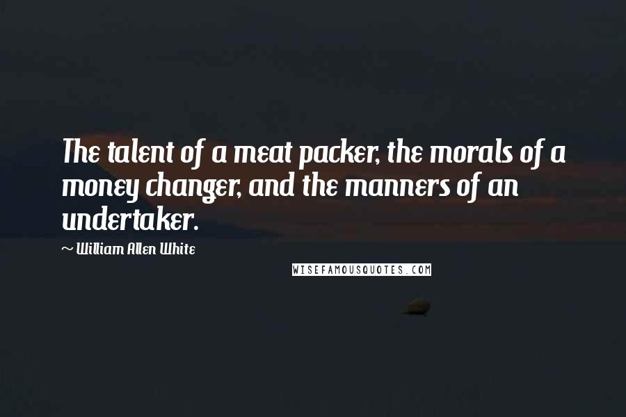 William Allen White Quotes: The talent of a meat packer, the morals of a money changer, and the manners of an undertaker.