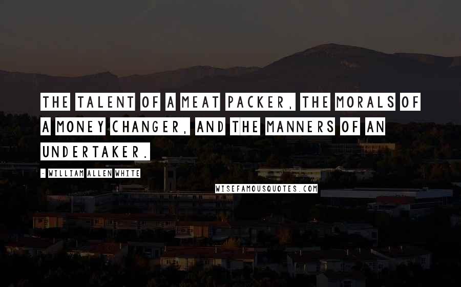 William Allen White Quotes: The talent of a meat packer, the morals of a money changer, and the manners of an undertaker.