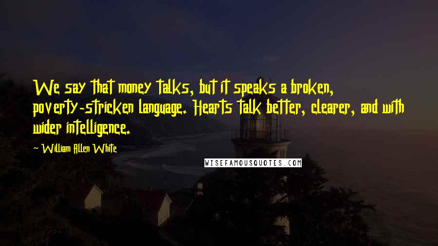 William Allen White Quotes: We say that money talks, but it speaks a broken, poverty-stricken language. Hearts talk better, clearer, and with wider intelligence.