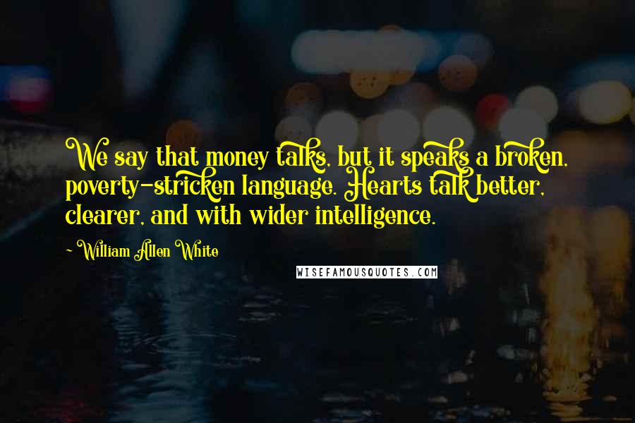 William Allen White Quotes: We say that money talks, but it speaks a broken, poverty-stricken language. Hearts talk better, clearer, and with wider intelligence.