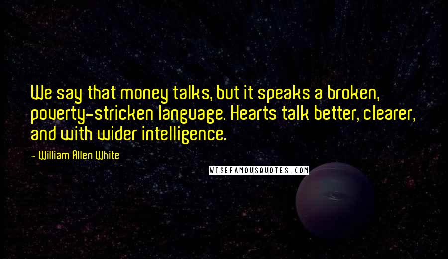 William Allen White Quotes: We say that money talks, but it speaks a broken, poverty-stricken language. Hearts talk better, clearer, and with wider intelligence.