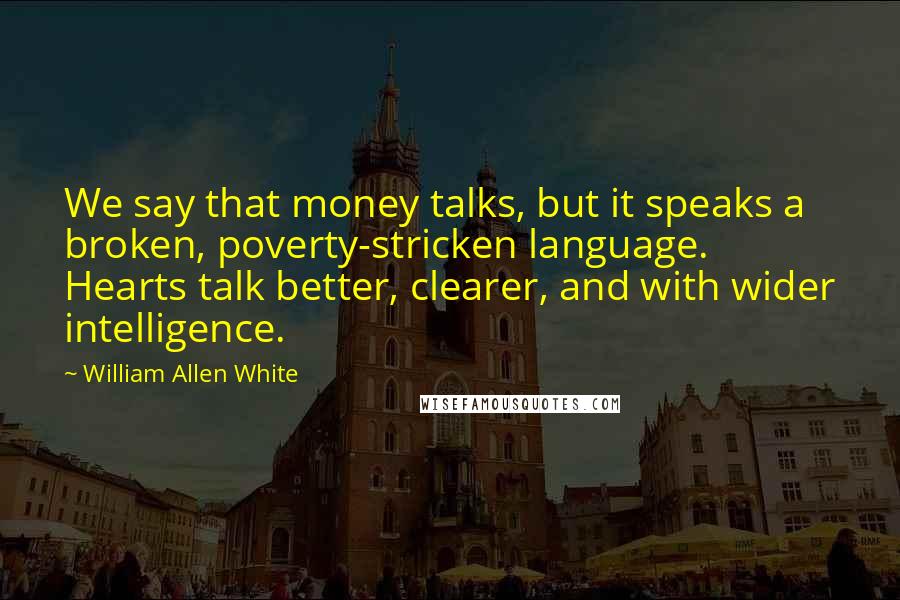 William Allen White Quotes: We say that money talks, but it speaks a broken, poverty-stricken language. Hearts talk better, clearer, and with wider intelligence.