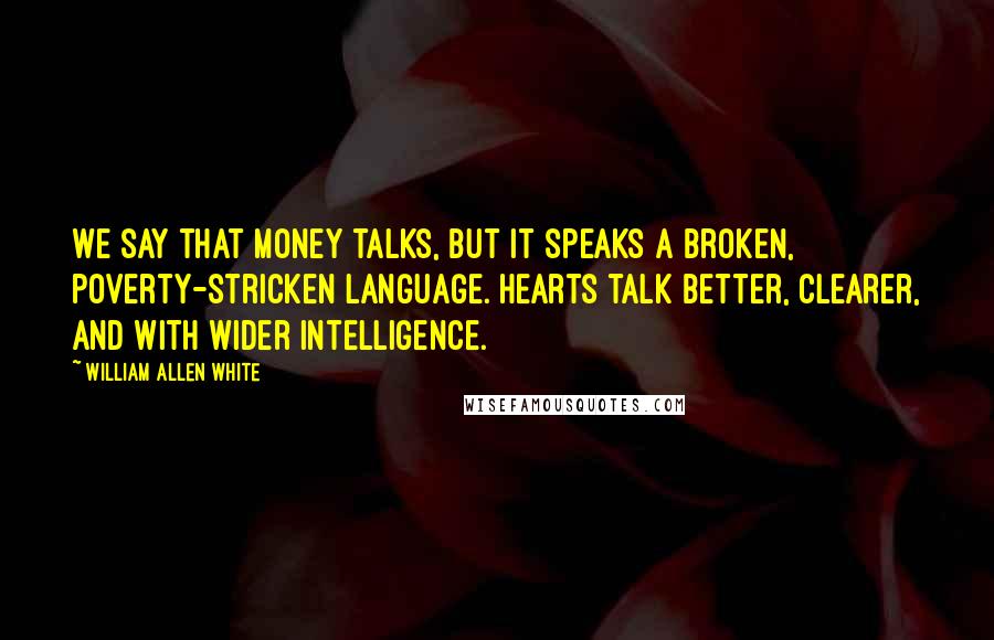 William Allen White Quotes: We say that money talks, but it speaks a broken, poverty-stricken language. Hearts talk better, clearer, and with wider intelligence.